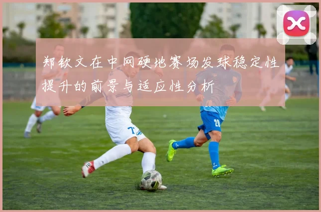 郑钦文在中网硬地赛场发球稳定性提升的前景与适应性分析